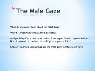 *
What do you understand about the MALE Gaze?
Why is it important to us as media students?
Analyse Miley Cyrus new music video, focusing on female representation.
Does it subvert or confirm the male gaze in your opinion?
Choose two music videos that use the male gaze in interesting ways.
 