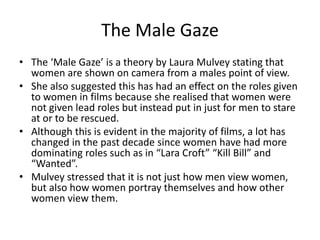 The Male Gaze
• The ‘Male Gaze’ is a theory by Laura Mulvey stating that
women are shown on camera from a males point of view.
• She also suggested this has had an effect on the roles given
to women in films because she realised that women were
not given lead roles but instead put in just for men to stare
at or to be rescued.
• Although this is evident in the majority of films, a lot has
changed in the past decade since women have had more
dominating roles such as in “Lara Croft” “Kill Bill” and
“Wanted”.
• Mulvey stressed that it is not just how men view women,
but also how women portray themselves and how other
women view them.

 