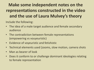 Make some independent notes on the
representations constructed in the video
and the use of Laura Mulvey’s theory
Include the following:
• The idea of a male target audience and female secondary
audience
• The contradiction between female representations
(empowering vs vouyeuristic)
• Evidence of voyeuristic and fetishistic
• Technical elements used (zooms, slow motion, camera shots
• Man as bearer of look
• Does it conform to or challenge dominant ideologies relating
to female representation
 