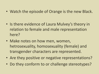 • Watch the episode of Orange is the new Black.
• Is there evidence of Laura Mulvey’s theory in
relation to female and male representation
here?
• Make notes on how men, women,
hetrosexuality, homosexuality (female) and
transgender characters are represented.
• Are they positive or negative representations?
• Do they conform to or challenge stereotypes?
 
