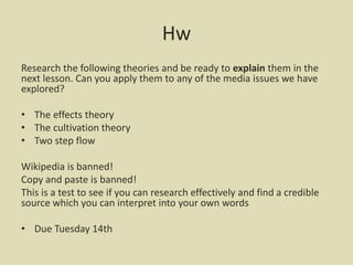 Hw
Research the following theories and be ready to explain them in the
next lesson. Can you apply them to any of the media issues we have
explored?
• The effects theory
• The cultivation theory
• Two step flow
Wikipedia is banned!
Copy and paste is banned!
This is a test to see if you can research effectively and find a credible
source which you can interpret into your own words
• Due Tuesday 14th
 