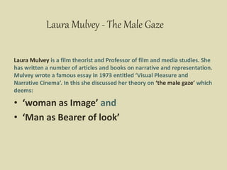 Laura Mulvey - The Male Gaze
Laura Mulvey is a film theorist and Professor of film and media studies. She
has written a number of articles and books on narrative and representation.
Mulvey wrote a famous essay in 1973 entitled ‘Visual Pleasure and
Narrative Cinema’. In this she discussed her theory on ‘the male gaze’ which
deems:
• ‘woman as Image’ and
• ‘Man as Bearer of look’
 