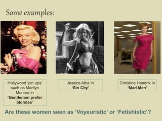 Some examples:
Hollywood ‘pin ups’
such as Marilyn
Monroe in
‘Gentlemen prefer
blondes’
Jessica Alba in
‘Sin City’
Are these women seen as ‘Voyeuristic’ or ‘Fetishistic’?
Christina Hendrix in
‘Mad Men’
 