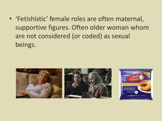 • ‘Fetishistic’ female roles are often maternal,
supportive figures. Often older woman whom
are not considered (or coded) as sexual
beings.
 
