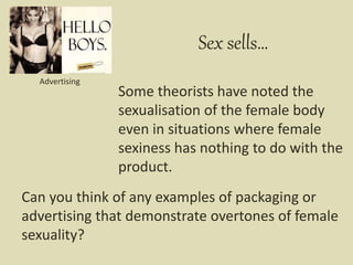 Some theorists have noted the
sexualisation of the female body
even in situations where female
sexiness has nothing to do with the
product.
Sex sells…
Advertising
Can you think of any examples of packaging or
advertising that demonstrate overtones of female
sexuality?
 