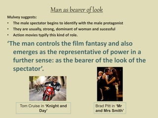 Man as bearer of look
Mulvey suggests:
• The male spectator begins to identify with the male protagonist
• They are usually, strong, dominant of woman and sucessful
• Action movies typify this kind of role.
‘The man controls the film fantasy and also
emerges as the representative of power in a
further sense: as the bearer of the look of the
spectator’.
Tom Cruise in ‘Knight and
Day’
Brad Pitt in ‘Mr
and Mrs Smith’
 