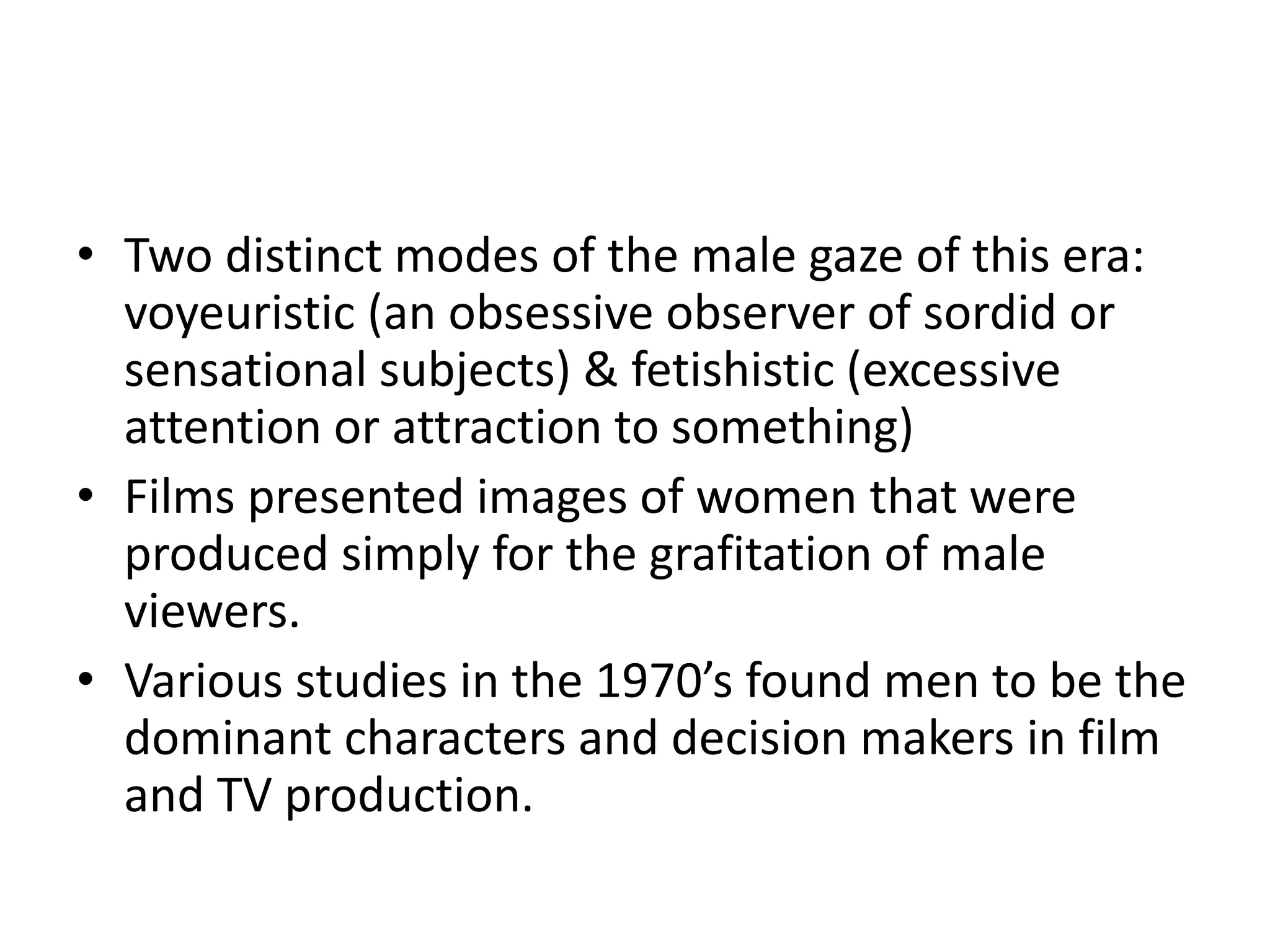 • Two distinct modes of the male gaze of this era: 
voyeuristic (an obsessive observer of sordid or 
sensational subjects) & fetishistic (excessive 
attention or attraction to something) 
• Films presented images of women that were 
produced simply for the grafitation of male 
viewers. 
• Various studies in the 1970’s found men to be the 
dominant characters and decision makers in film 
and TV production. 
 