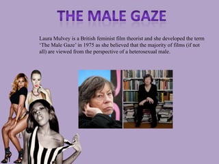 Laura Mulvey is a British feminist film theorist and she developed the term
‘The Male Gaze’ in 1975 as she believed that the majority of films (if not
all) are viewed from the perspective of a heterosexual male.
 