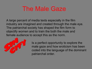 The Male Gaze
A large percent of media texts especially in the film
industry are imagined and created through the male eye.
The patriarchal society has shaped the film form to
objectify women and to train the both the male and
female audience to accept this as the norm.
Is a perfect opportunity to explore the
male gaze and how eroticism has been
coded into the language of the dominant
patriarchal order.
 
