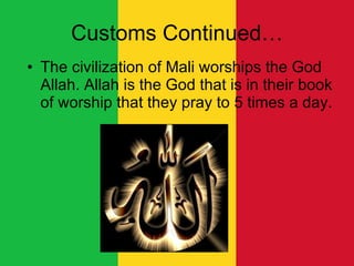 Customs Continued… The civilization of Mali worships the God Allah. Allah is the God that is in their book of worship that they pray to 5 times a day.  
