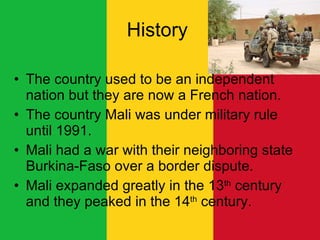 History  The country used to be an independent nation but they are now a French nation.  The country Mali was under military rule until 1991. Mali had a war with their neighboring state Burkina-Faso over a border dispute.  Mali expanded greatly in the 13 th  century and they peaked in the 14 th  century.  