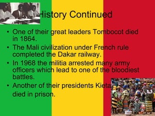 History Continued  One of their great leaders Tombocot died in 1864. The Mali civilization under French rule completed the Dakar railway. In 1968 the militia arrested many army officers which lead to one of the bloodiest battles.  Another of their presidents Kieta died in prison.  