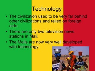 Technology  The civilization used to be very far behind other civilizations and relied on foreign aide.  There are only two television news stations in Mali. The Mails are now very well developed with technology.  