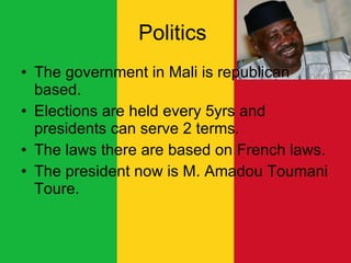 Politics  The government in Mali is republican based. Elections are held every 5yrs and presidents can serve 2 terms.  The laws there are based on French laws. The president now is M. Amadou Toumani Toure.  