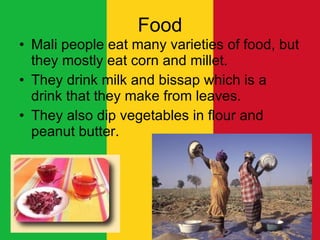 Food Mali people eat many varieties of food, but they mostly eat corn and millet. They drink milk and bissap which is a drink that they make from leaves.  They also dip vegetables in flour and peanut butter.  