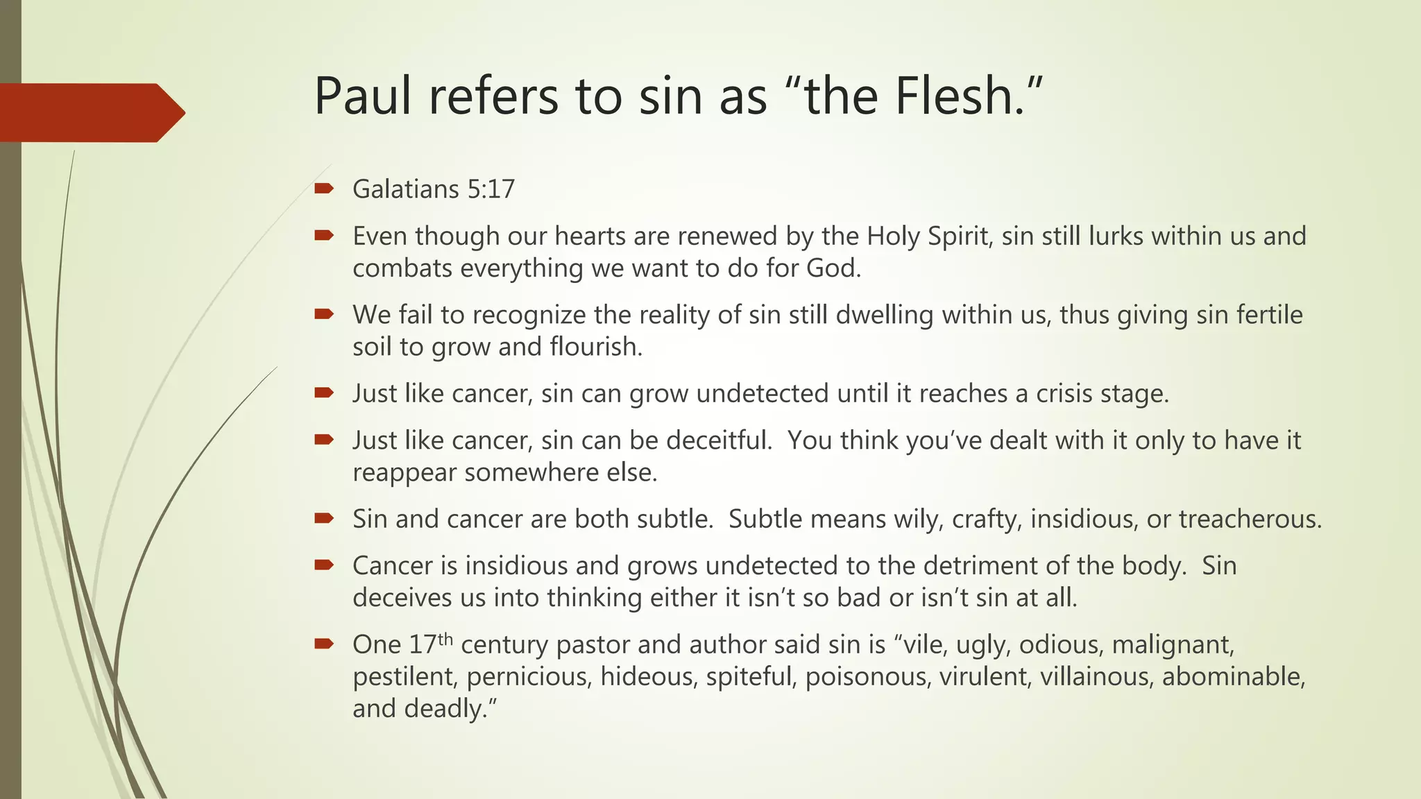Paul refers to sin as “the Flesh.”
 Galatians 5:17
 Even though our hearts are renewed by the Holy Spirit, sin still lurks within us and
combats everything we want to do for God.
 We fail to recognize the reality of sin still dwelling within us, thus giving sin fertile
soil to grow and flourish.
 Just like cancer, sin can grow undetected until it reaches a crisis stage.
 Just like cancer, sin can be deceitful. You think you’ve dealt with it only to have it
reappear somewhere else.
 Sin and cancer are both subtle. Subtle means wily, crafty, insidious, or treacherous.
 Cancer is insidious and grows undetected to the detriment of the body. Sin
deceives us into thinking either it isn’t so bad or isn’t sin at all.
 One 17th century pastor and author said sin is “vile, ugly, odious, malignant,
pestilent, pernicious, hideous, spiteful, poisonous, virulent, villainous, abominable,
and deadly.”
 