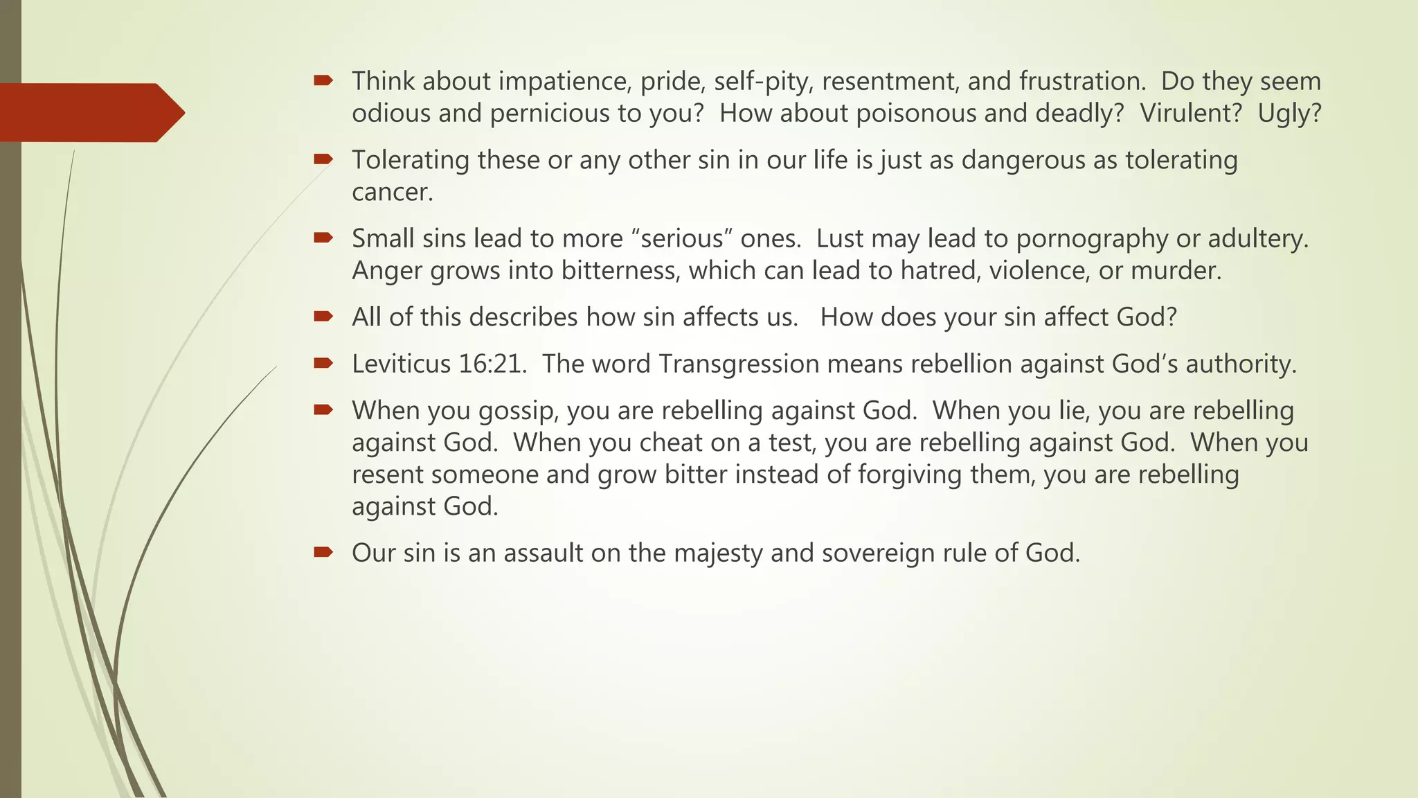  Think about impatience, pride, self-pity, resentment, and frustration. Do they seem
odious and pernicious to you? How about poisonous and deadly? Virulent? Ugly?
 Tolerating these or any other sin in our life is just as dangerous as tolerating
cancer.
 Small sins lead to more “serious” ones. Lust may lead to pornography or adultery.
Anger grows into bitterness, which can lead to hatred, violence, or murder.
 All of this describes how sin affects us. How does your sin affect God?
 Leviticus 16:21. The word Transgression means rebellion against God’s authority.
 When you gossip, you are rebelling against God. When you lie, you are rebelling
against God. When you cheat on a test, you are rebelling against God. When you
resent someone and grow bitter instead of forgiving them, you are rebelling
against God.
 Our sin is an assault on the majesty and sovereign rule of God.
 