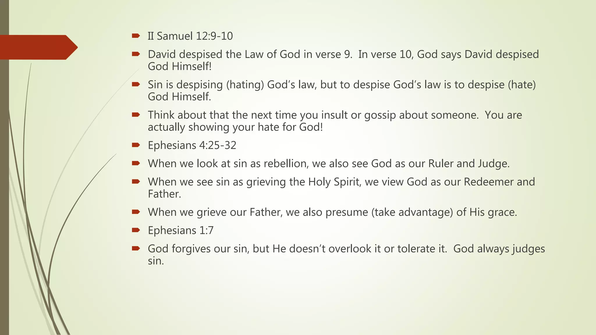 II Samuel 12:9-10
 David despised the Law of God in verse 9. In verse 10, God says David despised
God Himself!
 Sin is despising (hating) God’s law, but to despise God’s law is to despise (hate)
God Himself.
 Think about that the next time you insult or gossip about someone. You are
actually showing your hate for God!
 Ephesians 4:25-32
 When we look at sin as rebellion, we also see God as our Ruler and Judge.
 When we see sin as grieving the Holy Spirit, we view God as our Redeemer and
Father.
 When we grieve our Father, we also presume (take advantage) of His grace.
 Ephesians 1:7
 God forgives our sin, but He doesn’t overlook it or tolerate it. God always judges
sin.
 