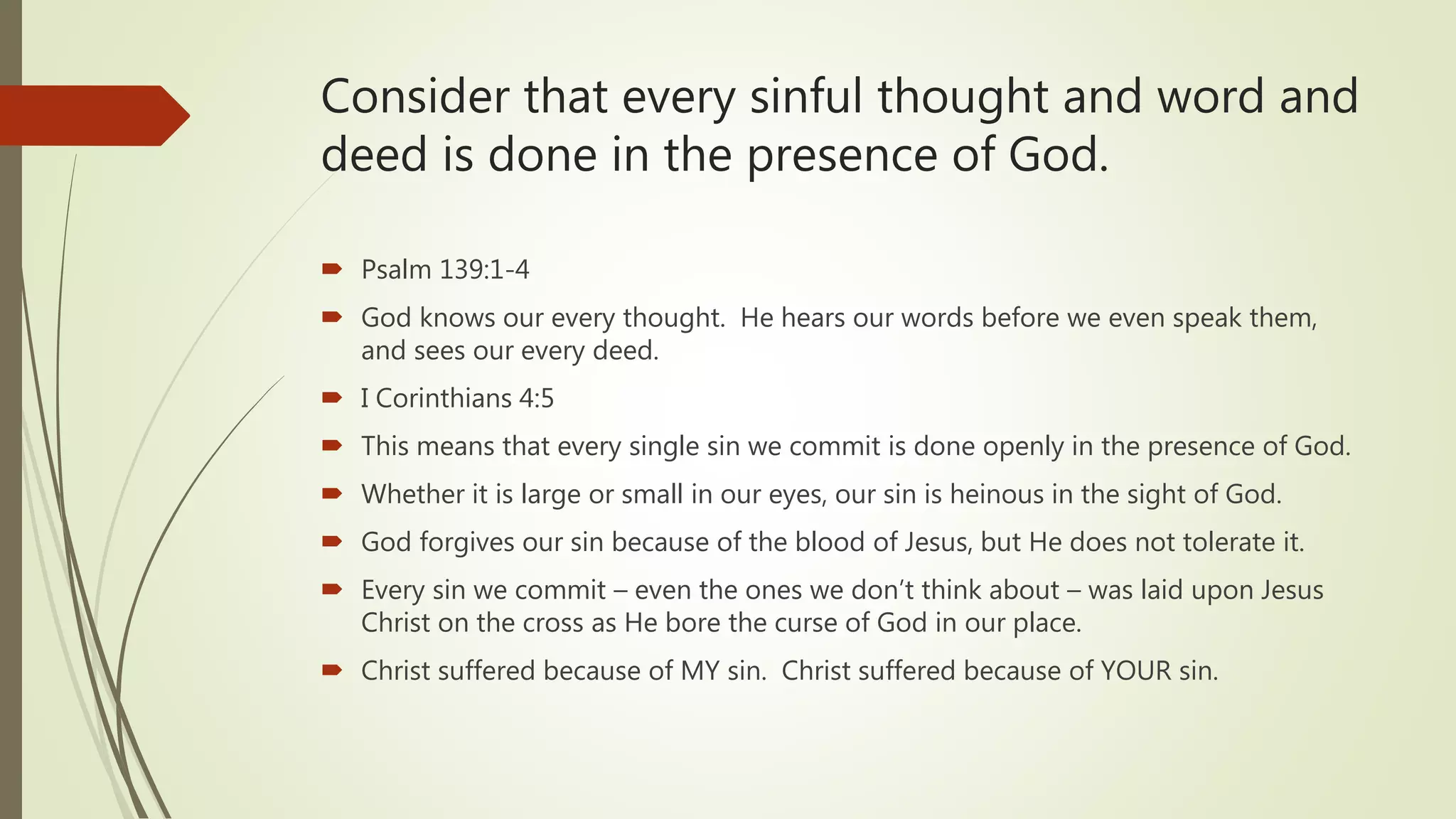 Consider that every sinful thought and word and
deed is done in the presence of God.
 Psalm 139:1-4
 God knows our every thought. He hears our words before we even speak them,
and sees our every deed.
 I Corinthians 4:5
 This means that every single sin we commit is done openly in the presence of God.
 Whether it is large or small in our eyes, our sin is heinous in the sight of God.
 God forgives our sin because of the blood of Jesus, but He does not tolerate it.
 Every sin we commit – even the ones we don’t think about – was laid upon Jesus
Christ on the cross as He bore the curse of God in our place.
 Christ suffered because of MY sin. Christ suffered because of YOUR sin.
 