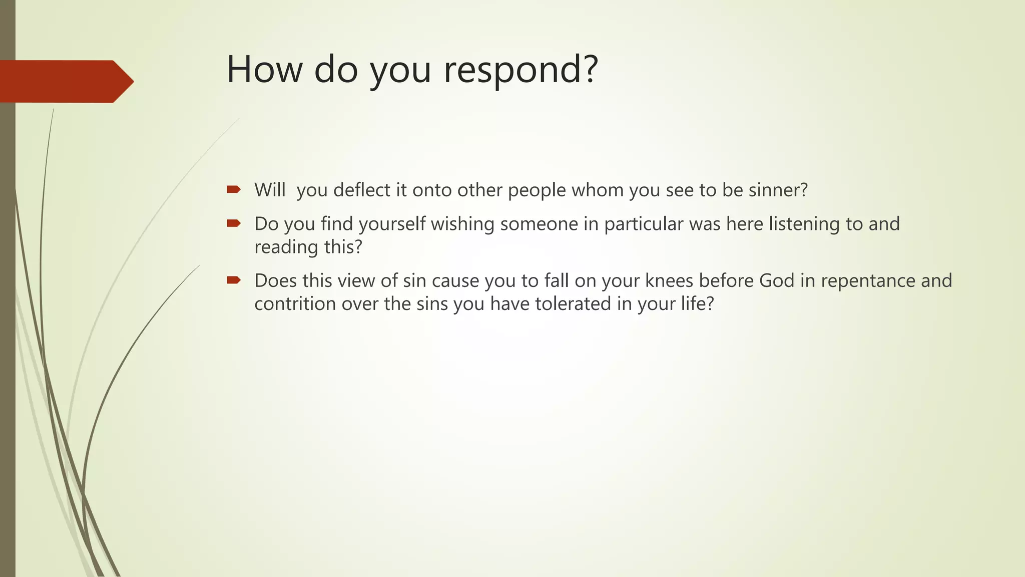 How do you respond?
 Will you deflect it onto other people whom you see to be sinner?
 Do you find yourself wishing someone in particular was here listening to and
reading this?
 Does this view of sin cause you to fall on your knees before God in repentance and
contrition over the sins you have tolerated in your life?
 