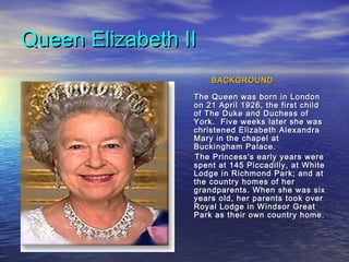 Queen Elizabeth IIQueen Elizabeth II
BACKGROUNDBACKGROUND
The Queen was born in LondonThe Queen was born in London
on 21 April 1926, the first childon 21 April 1926, the first child
of The Duke and Duchess ofof The Duke and Duchess of
York. Five weeks later she wasYork. Five weeks later she was
christened Elizabeth Alexandrachristened Elizabeth Alexandra
Mary in the chapel atMary in the chapel at
Buckingham Palace.Buckingham Palace.
The Princess's early years wereThe Princess's early years were
spent at 145 Piccadilly, at Whitespent at 145 Piccadilly, at White
Lodge in Richmond Park; and atLodge in Richmond Park; and at
the country homes of herthe country homes of her
grandparents. When she was sixgrandparents. When she was six
years old, her parents took overyears old, her parents took over
Royal Lodge in Windsor GreatRoyal Lodge in Windsor Great
Park as their own country home.Park as their own country home.
 