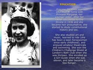 EDUCATIONEDUCATION
Princess Elizabeth wasPrincess Elizabeth was
educated at home witheducated at home with
Princess Margaret, herPrincess Margaret, her
younger sister. After heryounger sister. After her
father succeeded to thefather succeeded to the
throne in 1936 and shethrone in 1936 and she
became heir presumptive, shebecame heir presumptive, she
started to study constitutionalstarted to study constitutional
history and law.history and law.
She also studied art andShe also studied art and
music, learned to ride (shemusic, learned to ride (she
has been a keen horsewomanhas been a keen horsewoman
since early childhood), andsince early childhood), and
enjoyed amateur theatricalsenjoyed amateur theatricals
and swimming. She won theand swimming. She won the
Children's Challenge Shield atChildren's Challenge Shield at
London's Bath Club when sheLondon's Bath Club when she
was thirteen. She enrolled aswas thirteen. She enrolled as
a Girl Guide when she wasa Girl Guide when she was
eleven, and later became aeleven, and later became a
Sea Ranger.Sea Ranger.
 