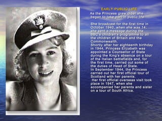 EARLY PUBLIC LIFEEARLY PUBLIC LIFE
As the Princess grew older sheAs the Princess grew older she
began to take part in public life.began to take part in public life.
She broadcast for the first time inShe broadcast for the first time in
October 1940, when she was 14;October 1940, when she was 14;
she sent a message during theshe sent a message during the
BBC's children's programme to allBBC's children's programme to all
the children of Britain and thethe children of Britain and the
Commonwealth.Commonwealth.
Shortly after her eighteenth birthdayShortly after her eighteenth birthday
in 1944, Princess Elizabeth wasin 1944, Princess Elizabeth was
appointed a Counsellor of Stateappointed a Counsellor of State
during the King's absence on a tourduring the King's absence on a tour
of the Italian battlefields and, forof the Italian battlefields and, for
the first time, carried out some ofthe first time, carried out some of
the duties of Head of State.the duties of Head of State.
In September 1944, the PrincessIn September 1944, the Princess
carried out her first official tour ofcarried out her first official tour of
Scotland with her parents.Scotland with her parents.
Her first official overseas visit tookHer first official overseas visit took
place in 1947, when sheplace in 1947, when she
accompanied her parents and sisteraccompanied her parents and sister
on a tour of South Africa.on a tour of South Africa.
 