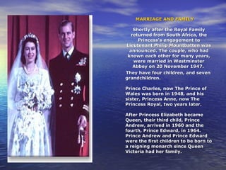 MARRIAGE AND FAMILYMARRIAGE AND FAMILY
Shortly after the Royal FamilyShortly after the Royal Family
returned from South Africa, thereturned from South Africa, the
Princess's engagement toPrincess's engagement to
Lieutenant Philip Mountbatten wasLieutenant Philip Mountbatten was
announced. The couple, who hadannounced. The couple, who had
known each other for many years,known each other for many years,
were married in Westminsterwere married in Westminster
Abbey on 20 November 1947.Abbey on 20 November 1947.
They have four children, and sevenThey have four children, and seven
grandchildren.grandchildren.
Prince Charles, now The Prince ofPrince Charles, now The Prince of
Wales was born in 1948, and hisWales was born in 1948, and his
sister, Princess Anne, now Thesister, Princess Anne, now The
Princess Royal, two years later.Princess Royal, two years later.
After Princess Elizabeth becameAfter Princess Elizabeth became
Queen, their third child, PrinceQueen, their third child, Prince
Andrew, arrived in 1960 and theAndrew, arrived in 1960 and the
fourth, Prince Edward, in 1964.fourth, Prince Edward, in 1964.
Prince Andrew and Prince EdwardPrince Andrew and Prince Edward
were the first children to be born towere the first children to be born to
a reigning monarch since Queena reigning monarch since Queen
Victoria had her family.Victoria had her family.
 