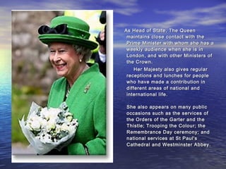 As Head of State, The QueenAs Head of State, The Queen
maintains close contact with themaintains close contact with the
Prime Minister with whom she has aPrime Minister with whom she has a
weekly audience when she is inweekly audience when she is in
London, and with other Ministers ofLondon, and with other Ministers of
the Crown.the Crown.
Her Majesty also gives regularHer Majesty also gives regular
receptions and lunches for peoplereceptions and lunches for people
who have made a contribution inwho have made a contribution in
different areas of national anddifferent areas of national and
international life.international life.
She also appears on many publicShe also appears on many public
occasions such as the services ofoccasions such as the services of
the Orders of the Garter and thethe Orders of the Garter and the
Thistle; Trooping the Colour; theThistle; Trooping the Colour; the
Remembrance Day ceremony; andRemembrance Day ceremony; and
national services at St Paul'snational services at St Paul's
Cathedral and Westminster Abbey.Cathedral and Westminster Abbey.
 
