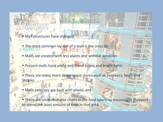 Mall structures have changed  The most common lay-out of a mall is the cross (X) Malls are created with less plants and without windows  Present malls have white and bland colors and bright lights  There are many more department stores such as Younkers, Sears and Shopko  Malls exteriors are built with plastic and  There are uncomfortable chairs in the food courts to encourages shoppers to spend the least amount of time in that area  