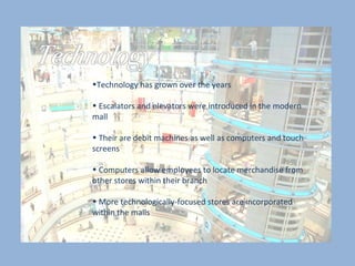 Technology has grown over the years  Escalators and elevators were introduced in the modern mall  Their are debit machines as well as computers and touch screens  Computers allow employees to locate merchandise from other stores within their branch  More technologically-focused stores are incorporated within the malls 
