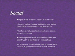 In past malls, there was a sense of community Present malls are lacking socialization and leading  more towards assertive shopping interactions For future malls, socialization must come back to attract more people  According to the article “How America Shops and Spends”, 31% of purchases are impulse buys It is apparent to have a large mass of people within the mall to gain revenue on these whim purchases  