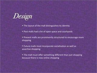 The layout of the mall distinguishes its identity  Past malls had a lot of open space and courtyards Present malls are prominently structured to encourage more shopping Future malls must incorporate socialization as well as assertive shopping  The mall must offer something different than just shopping because there is now online shopping 
