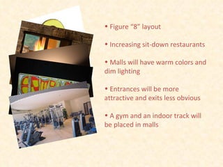 Figure “8” layout Increasing sit-down restaurants Malls will have warm colors and dim lighting Entrances will be more attractive and exits less obvious A gym and an indoor track will be placed in malls 