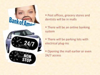 Post offices, grocery stores and dentists will be in malls There will be an online banking system There will be parking lots with electrical plug-ins Opening the mall earlier or even 24/7 access 