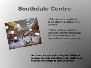Southdale Centre  As times changes and society has different means of getting what they need, malls need to grow and change to remain current.  Bakeries, delis, and flower shops attracted customers to the mall Other techniques such as including fast pace technology and a thorough structural layout draws more customers  