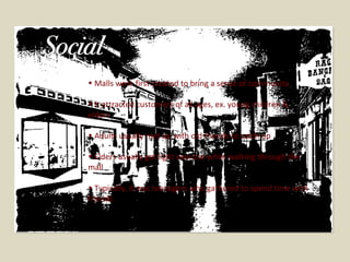 Malls were first created to bring a sense of community It attracted customers of all ages, ex. young children & elders Adults usually met up with old friends to catch up Elders usually got light exercise while walking through the mall Typically, it was teenagers who gathered to spend time with friends  