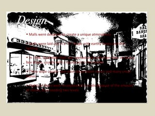 Malls were designed to create a unique atmosphere Malls were laid out in a “U” shape with earthy tones and dim lighting In 1956, Southdale Mall was opened and malls from then on took a box shape, usually with a courtyard in the middle There were usually two main department stores and many small stores Flights of stairs were incorporated in malls because of the amount of stores, thus needing two levels  