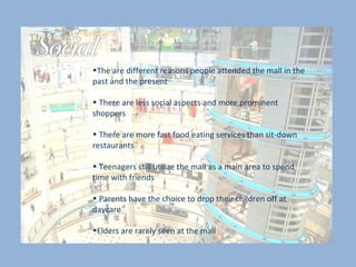 The are different reasons people attended the mall in the past and the present There are less social aspects and more prominent shoppers  There are more fast food eating services than sit-down restaurants Teenagers still utilize the mall as a main area to spend time with friends Parents have the choice to drop their children off at daycare Elders are rarely seen at the mall 