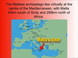 The Maltese archipelago lies virtually at the
centre of the Mediterranean, with Malta
93km south of Sicily and 288km north of
Africa.
 