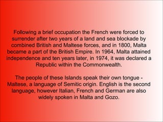 Following a brief occupation the French were forced to
surrender after two years of a land and sea blockade by
combined British and Maltese forces, and in 1800, Malta
became a part of the British Empire. In 1964, Malta attained
independence and ten years later, in 1974, it was declared a
Republic within the Commonwealth.
The people of these Islands speak their own tongue -
Maltese, a language of Semitic origin. English is the second
language, however Italian, French and German are also
widely spoken in Malta and Gozo.
 