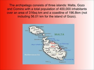 The archipelago consists of three islands: Malta, Gozo
and Comino with a total population of 400,000 inhabitants
over an area of 316sq km and a coastline of 196.8km (not
including 56.01 km for the island of Gozo).
 