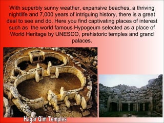 With superbly sunny weather, expansive beaches, a thriving
nightlife and 7,000 years of intriguing history, there is a great
deal to see and do. Here you find captivating places of interest
such as the world famous Hypogeum selected as a place of
World Heritage by UNESCO, prehistoric temples and grand
palaces.
 