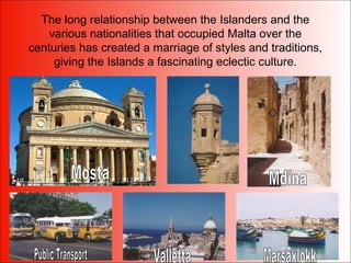 The long relationship between the Islanders and the
various nationalities that occupied Malta over the
centuries has created a marriage of styles and traditions,
giving the Islands a fascinating eclectic culture.
 
