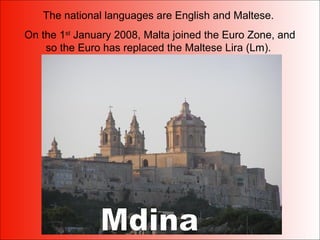 The national languages are English and Maltese.
On the 1st
January 2008, Malta joined the Euro Zone, and
so the Euro has replaced the Maltese Lira (Lm).
 