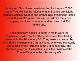 Malta and Gozo have been inhabited for the past 7,000
years. The two islands have a long and varied prehistoric
period: Neolithic, Copper and Bronze age civilisations lasted
more than 4,000 years; one can still admire the stone
temples, a unique hypogeum and remains of skilful
handicrafts.
The first known people to settle in Malta were the
Phoenicians, who reached these shores on their trading
ventures in the 9th century BC. They were succeeded by
their Punic kinsmen, the Carthaginians, who were eventually
conquered by the Romans in the 3rd century BC. The
Romans governed these islands until the division of the
Roman Empire in the 4th century AD.
 