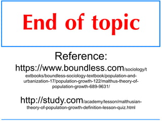 End of topic
Reference:
https://www.boundless.com/sociology/t
extbooks/boundless-sociology-textbook/population-and-
urbanization-17/population-growth-122/malthus-theory-of-
population-growth-689-9631/
http://study.com/academy/lesson/malthusian-
theory-of-population-growth-definition-lesson-quiz.html
 
