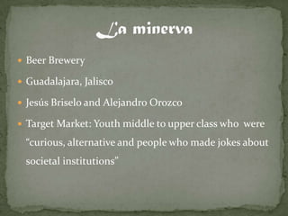  Beer Brewery

 Guadalajara, Jalisco

 Jesús Briselo and Alejandro Orozco

 Target Market: Youth middle to upper class who were

 “curious, alternative and people who made jokes about
 societal institutions”
 