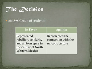  2008 Group of students


            In Favor                Against

      Represented             Represented the
      rebellion, solidarity   connection with the
      and an icon igure in    narcotic culture
      the culture of North.
      Western Mexico
 