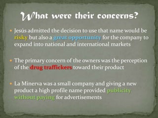  Jesús admitted the decision to use that name would be
 risky but also a great opportunity for the company to
 expand into national and international markets

 The primary concern of the owners was the perception
 of the drug traffickers toward their product

 La Minerva was a small company and giving a new
 product a high profile name provided publicity
 without paying for advertisements
 